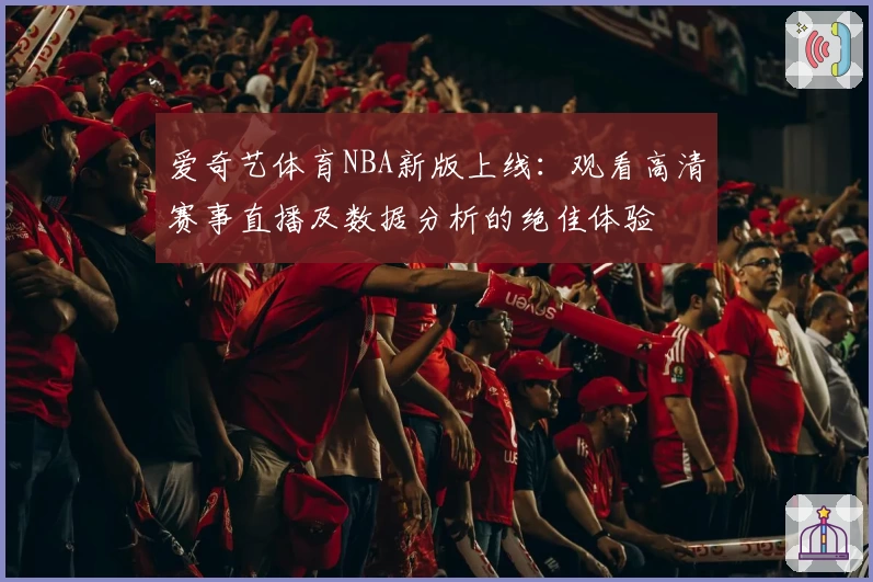 爱奇艺体育NBA新版上线：观看高清赛事直播及数据分析的绝佳体验