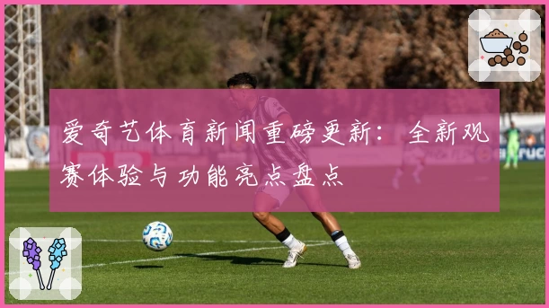 爱奇艺体育新闻重磅更新：全新观赛体验与功能亮点盘点