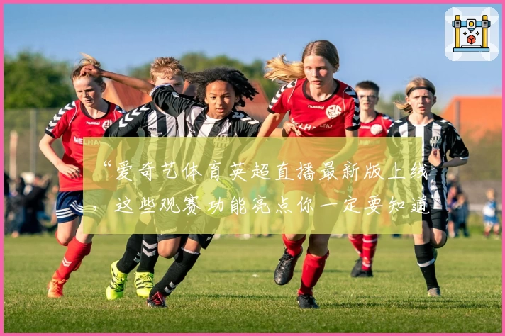 “爱奇艺体育英超直播最新版上线，这些观赛功能亮点你一定要知道”