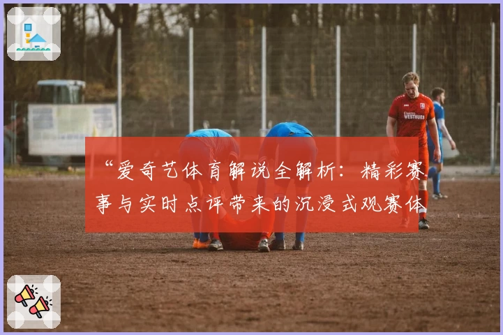 “爱奇艺体育解说全解析：精彩赛事与实时点评带来的沉浸式观赛体验”