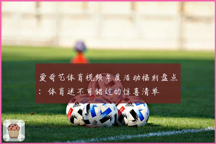 爱奇艺体育视频年度活动福利盘点：体育迷不可错过的惊喜清单