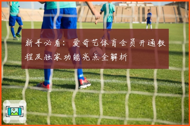 新手必看：爱奇艺体育会员开通教程及独家功能亮点全解析