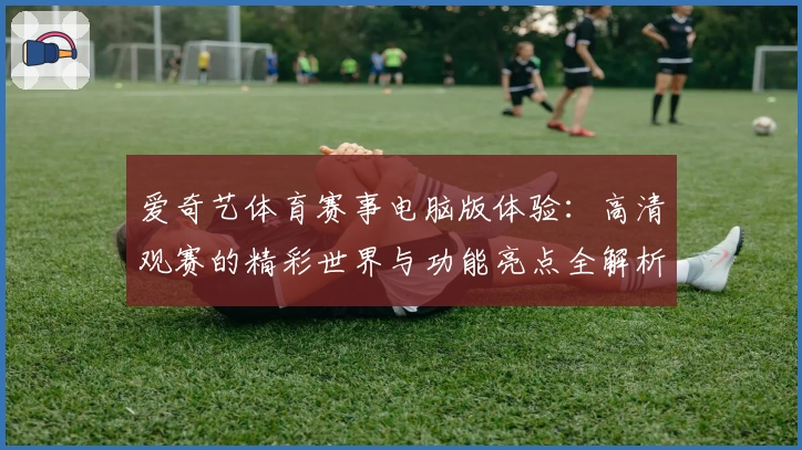 爱奇艺体育赛事电脑版体验：高清观赛的精彩世界与功能亮点全解析