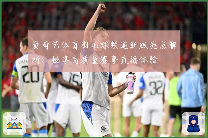 爱奇艺体育羽毛球频道新版亮点解析：畅享高质量赛事直播体验