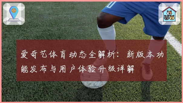 爱奇艺体育动态全解析：新版本功能发布与用户体验升级详解