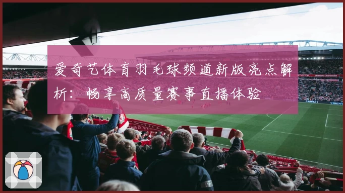 爱奇艺体育羽毛球频道新版亮点解析：畅享高质量赛事直播体验