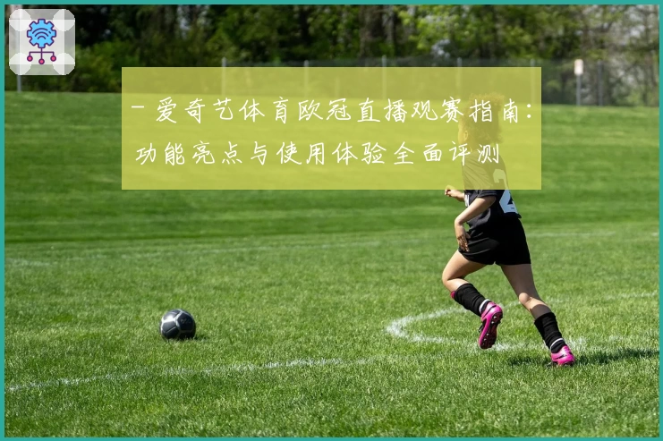 - 爱奇艺体育欧冠直播观赛指南:功能亮点与使用体验全面评测
