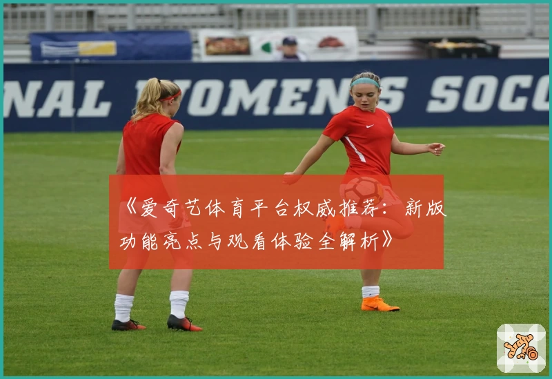 《爱奇艺体育平台权威推荐：新版功能亮点与观看体验全解析》
