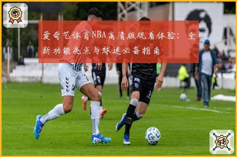 爱奇艺体育NBA高清版观看体验：全新功能亮点与球迷必备指南