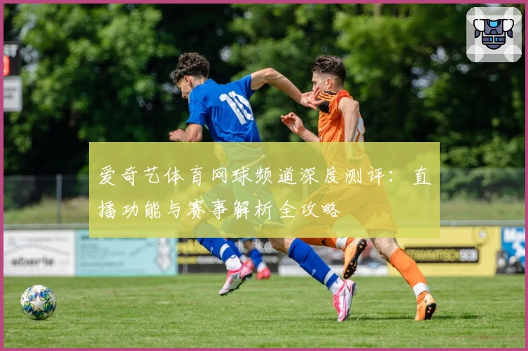 爱奇艺体育网球频道深度测评：直播功能与赛事解析全攻略