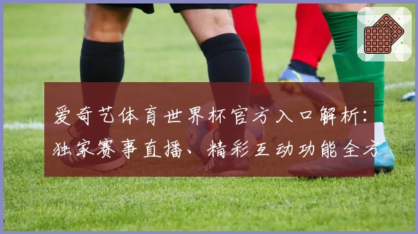 爱奇艺体育世界杯官方入口解析：独家赛事直播、精彩互动功能全方位体验
