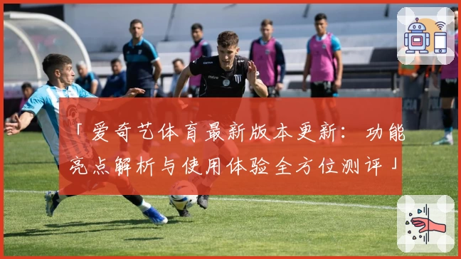 「爱奇艺体育最新版本更新：功能亮点解析与使用体验全方位测评」