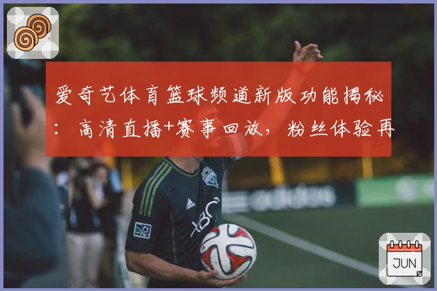 爱奇艺体育篮球频道新版功能揭秘：高清直播+赛事回放，粉丝体验再升级