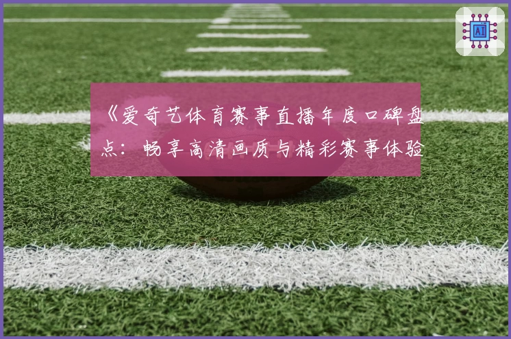 《爱奇艺体育赛事直播年度口碑盘点：畅享高清画质与精彩赛事体验》