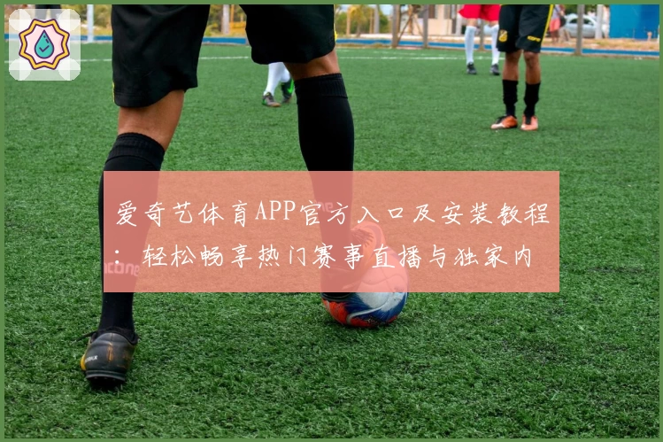 爱奇艺体育APP官方入口及安装教程：轻松畅享热门赛事直播与独家内容