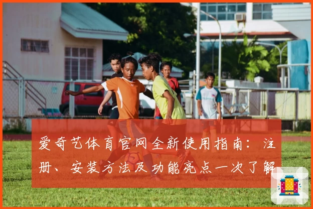 爱奇艺体育官网全新使用指南：注册、安装方法及功能亮点一次了解
