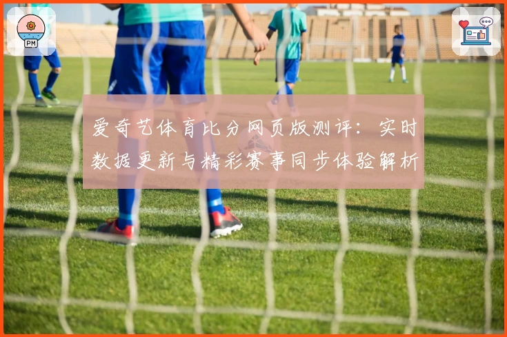 爱奇艺体育比分网页版测评：实时数据更新与精彩赛事同步体验解析