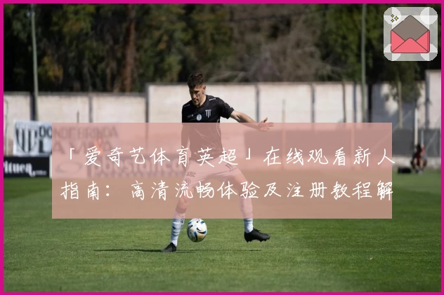 「爱奇艺体育英超」在线观看新人指南：高清流畅体验及注册教程解析