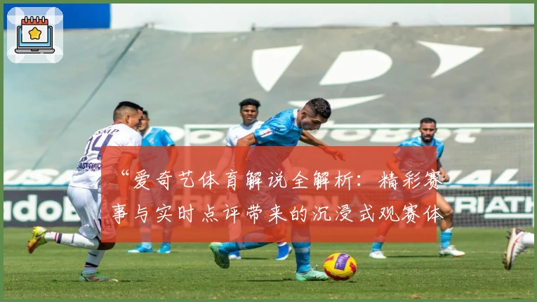 “爱奇艺体育解说全解析：精彩赛事与实时点评带来的沉浸式观赛体验”