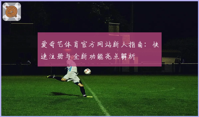 爱奇艺体育官方网站新人指南：快速注册与全新功能亮点解析